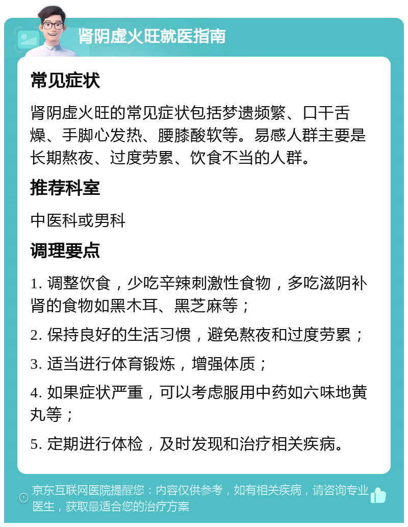 肾阴虚火旺就医指南 常见症状 肾阴虚火旺的常见症状包括梦遗频繁、口干舌燥、手脚心发热、腰膝酸软等。易感人群主要是长期熬夜、过度劳累、饮食不当的人群。 推荐科室 中医科或男科 调理要点 1. 调整饮食，少吃辛辣刺激性食物，多吃滋阴补肾的食物如黑木耳、黑芝麻等； 2. 保持良好的生活习惯，避免熬夜和过度劳累； 3. 适当进行体育锻炼，增强体质； 4. 如果症状严重，可以考虑服用中药如六味地黄丸等； 5. 定期进行体检，及时发现和治疗相关疾病。