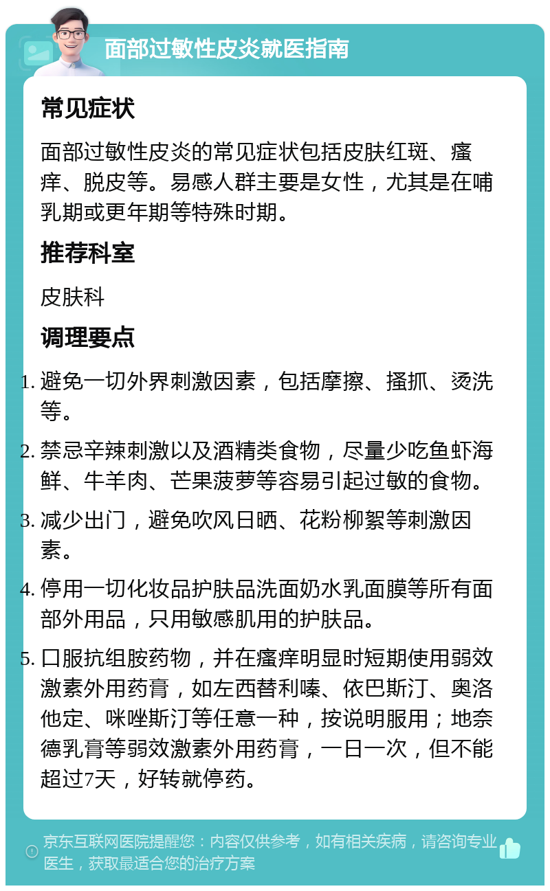 面部过敏性皮炎就医指南 常见症状 面部过敏性皮炎的常见症状包括皮肤红斑、瘙痒、脱皮等。易感人群主要是女性，尤其是在哺乳期或更年期等特殊时期。 推荐科室 皮肤科 调理要点 避免一切外界刺激因素，包括摩擦、搔抓、烫洗等。 禁忌辛辣刺激以及酒精类食物，尽量少吃鱼虾海鲜、牛羊肉、芒果菠萝等容易引起过敏的食物。 减少出门，避免吹风日晒、花粉柳絮等刺激因素。 停用一切化妆品护肤品洗面奶水乳面膜等所有面部外用品，只用敏感肌用的护肤品。 口服抗组胺药物，并在瘙痒明显时短期使用弱效激素外用药膏，如左西替利嗪、依巴斯汀、奥洛他定、咪唑斯汀等任意一种，按说明服用；地奈德乳膏等弱效激素外用药膏，一日一次，但不能超过7天，好转就停药。