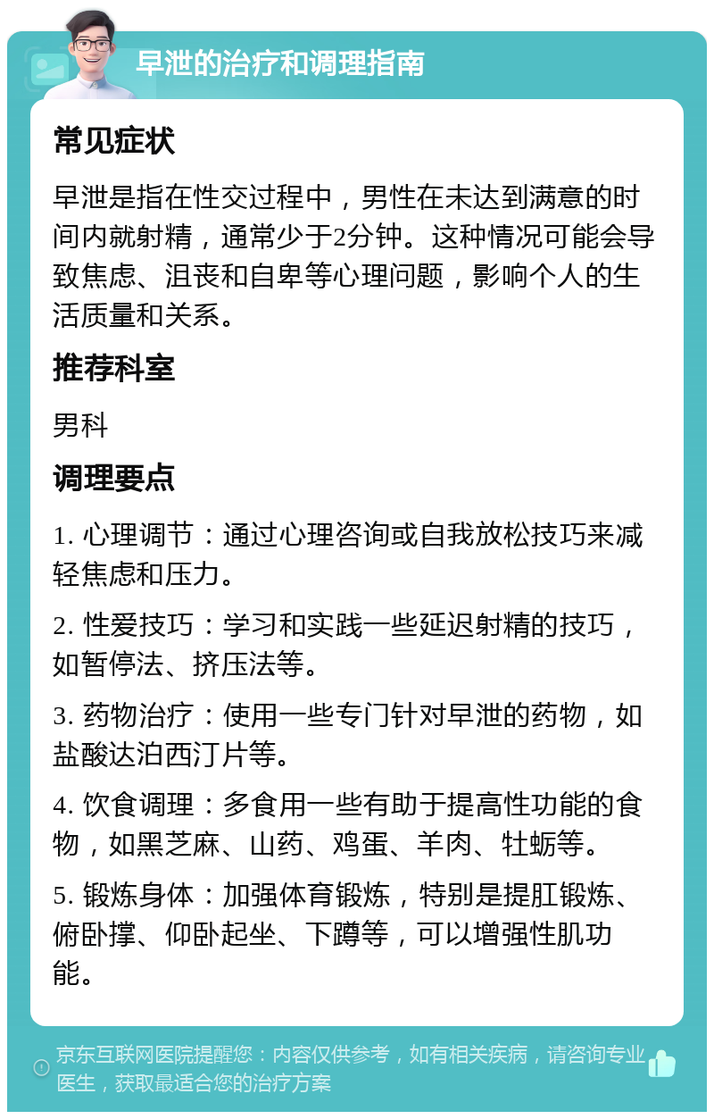 早泄的治疗和调理指南 常见症状 早泄是指在性交过程中，男性在未达到满意的时间内就射精，通常少于2分钟。这种情况可能会导致焦虑、沮丧和自卑等心理问题，影响个人的生活质量和关系。 推荐科室 男科 调理要点 1. 心理调节：通过心理咨询或自我放松技巧来减轻焦虑和压力。 2. 性爱技巧：学习和实践一些延迟射精的技巧，如暂停法、挤压法等。 3. 药物治疗：使用一些专门针对早泄的药物，如盐酸达泊西汀片等。 4. 饮食调理：多食用一些有助于提高性功能的食物，如黑芝麻、山药、鸡蛋、羊肉、牡蛎等。 5. 锻炼身体：加强体育锻炼，特别是提肛锻炼、俯卧撑、仰卧起坐、下蹲等，可以增强性肌功能。