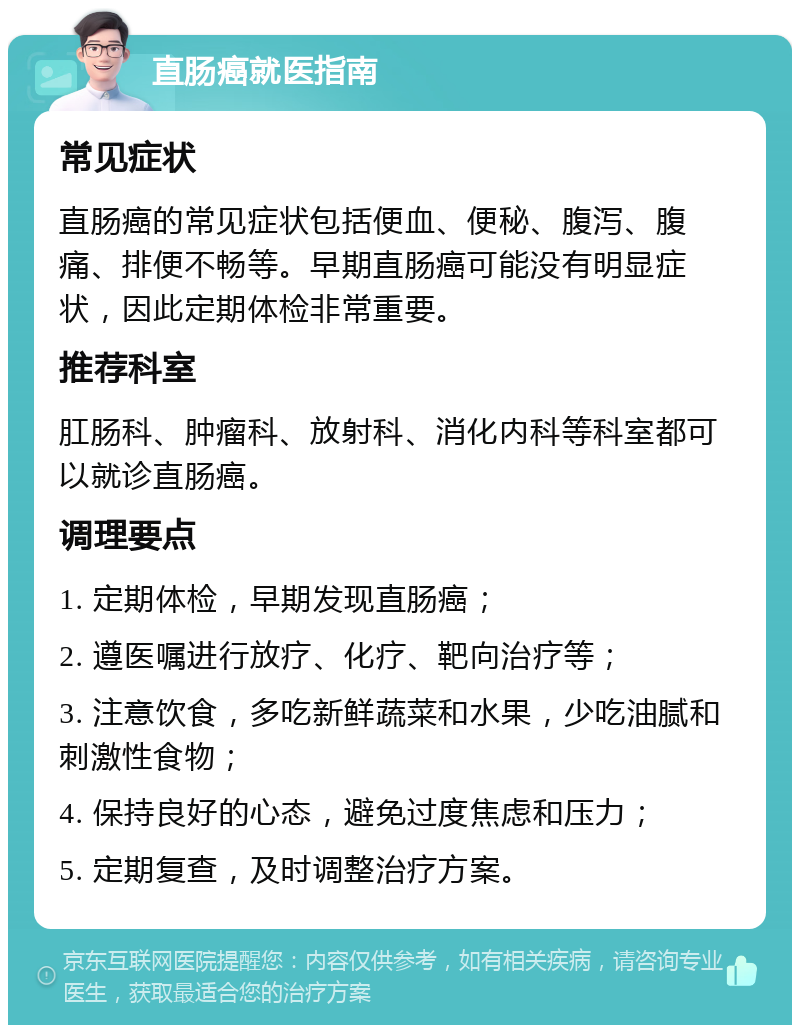 直肠癌就医指南 常见症状 直肠癌的常见症状包括便血、便秘、腹泻、腹痛、排便不畅等。早期直肠癌可能没有明显症状，因此定期体检非常重要。 推荐科室 肛肠科、肿瘤科、放射科、消化内科等科室都可以就诊直肠癌。 调理要点 1. 定期体检，早期发现直肠癌； 2. 遵医嘱进行放疗、化疗、靶向治疗等； 3. 注意饮食，多吃新鲜蔬菜和水果，少吃油腻和刺激性食物； 4. 保持良好的心态，避免过度焦虑和压力； 5. 定期复查，及时调整治疗方案。