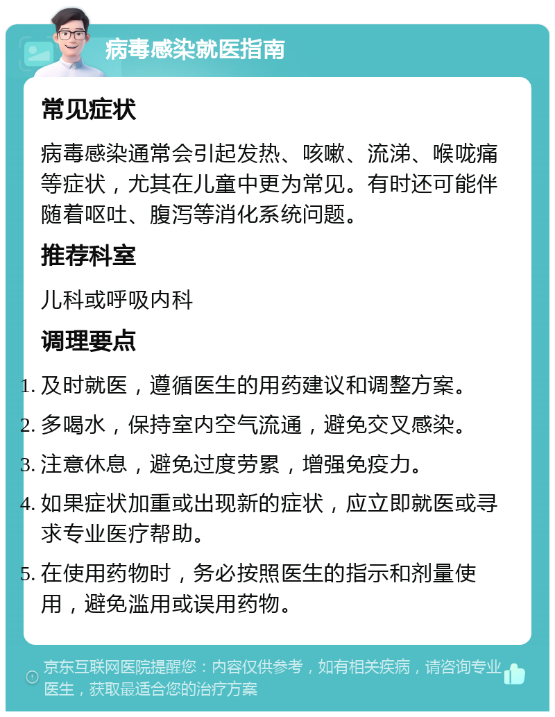 病毒感染就医指南 常见症状 病毒感染通常会引起发热、咳嗽、流涕、喉咙痛等症状，尤其在儿童中更为常见。有时还可能伴随着呕吐、腹泻等消化系统问题。 推荐科室 儿科或呼吸内科 调理要点 及时就医，遵循医生的用药建议和调整方案。 多喝水，保持室内空气流通，避免交叉感染。 注意休息，避免过度劳累，增强免疫力。 如果症状加重或出现新的症状，应立即就医或寻求专业医疗帮助。 在使用药物时，务必按照医生的指示和剂量使用，避免滥用或误用药物。