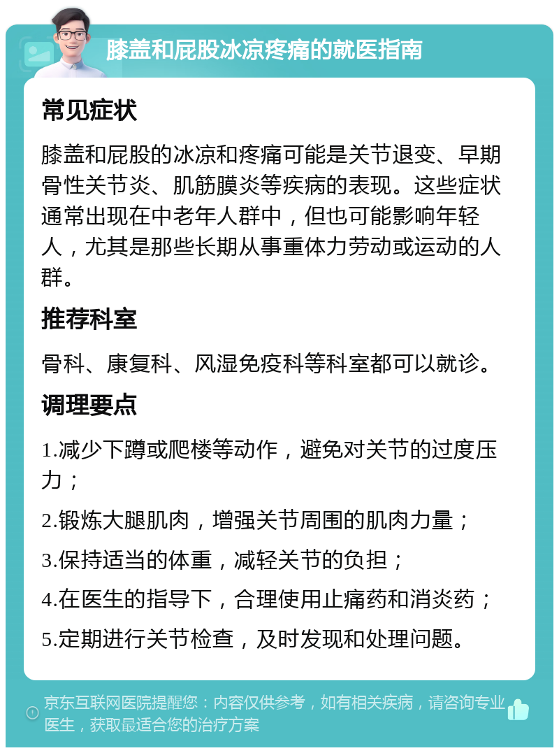 膝盖和屁股冰凉疼痛的就医指南 常见症状 膝盖和屁股的冰凉和疼痛可能是关节退变、早期骨性关节炎、肌筋膜炎等疾病的表现。这些症状通常出现在中老年人群中，但也可能影响年轻人，尤其是那些长期从事重体力劳动或运动的人群。 推荐科室 骨科、康复科、风湿免疫科等科室都可以就诊。 调理要点 1.减少下蹲或爬楼等动作，避免对关节的过度压力； 2.锻炼大腿肌肉，增强关节周围的肌肉力量； 3.保持适当的体重，减轻关节的负担； 4.在医生的指导下，合理使用止痛药和消炎药； 5.定期进行关节检查，及时发现和处理问题。