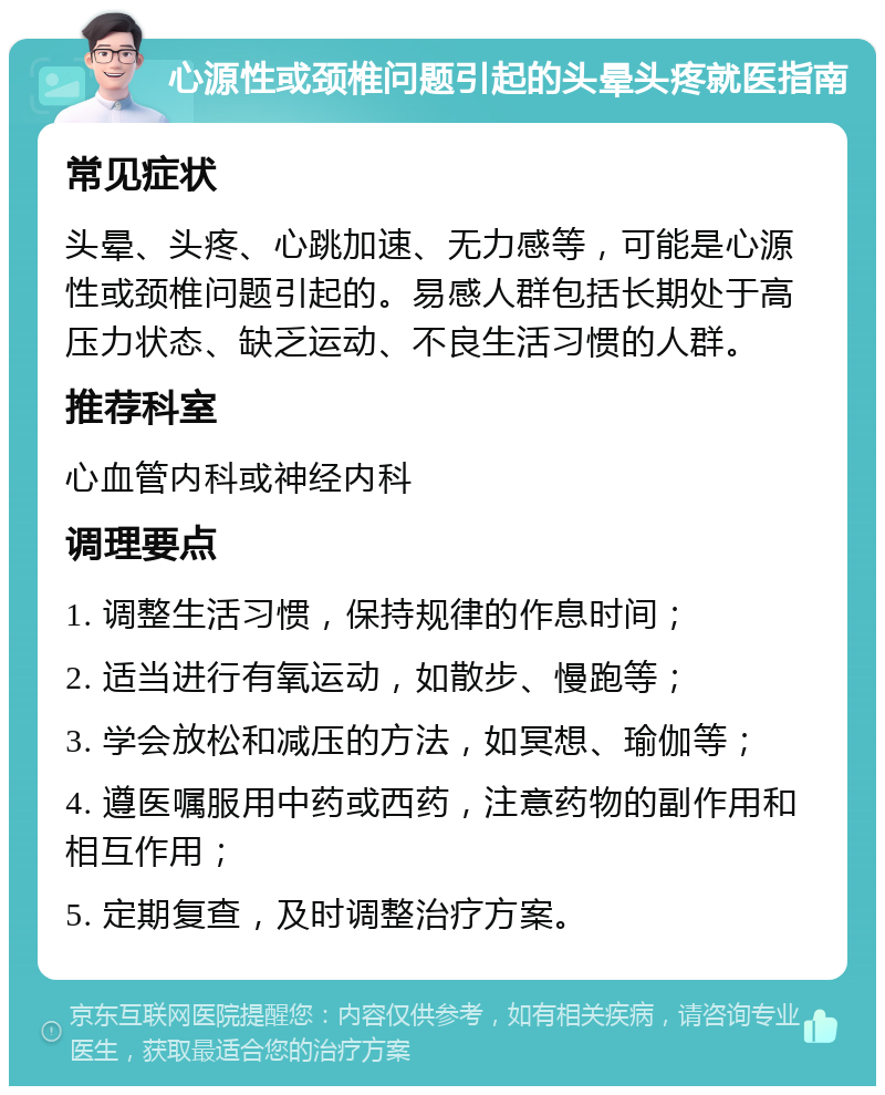 心源性或颈椎问题引起的头晕头疼就医指南 常见症状 头晕、头疼、心跳加速、无力感等，可能是心源性或颈椎问题引起的。易感人群包括长期处于高压力状态、缺乏运动、不良生活习惯的人群。 推荐科室 心血管内科或神经内科 调理要点 1. 调整生活习惯，保持规律的作息时间； 2. 适当进行有氧运动，如散步、慢跑等； 3. 学会放松和减压的方法，如冥想、瑜伽等； 4. 遵医嘱服用中药或西药，注意药物的副作用和相互作用； 5. 定期复查，及时调整治疗方案。