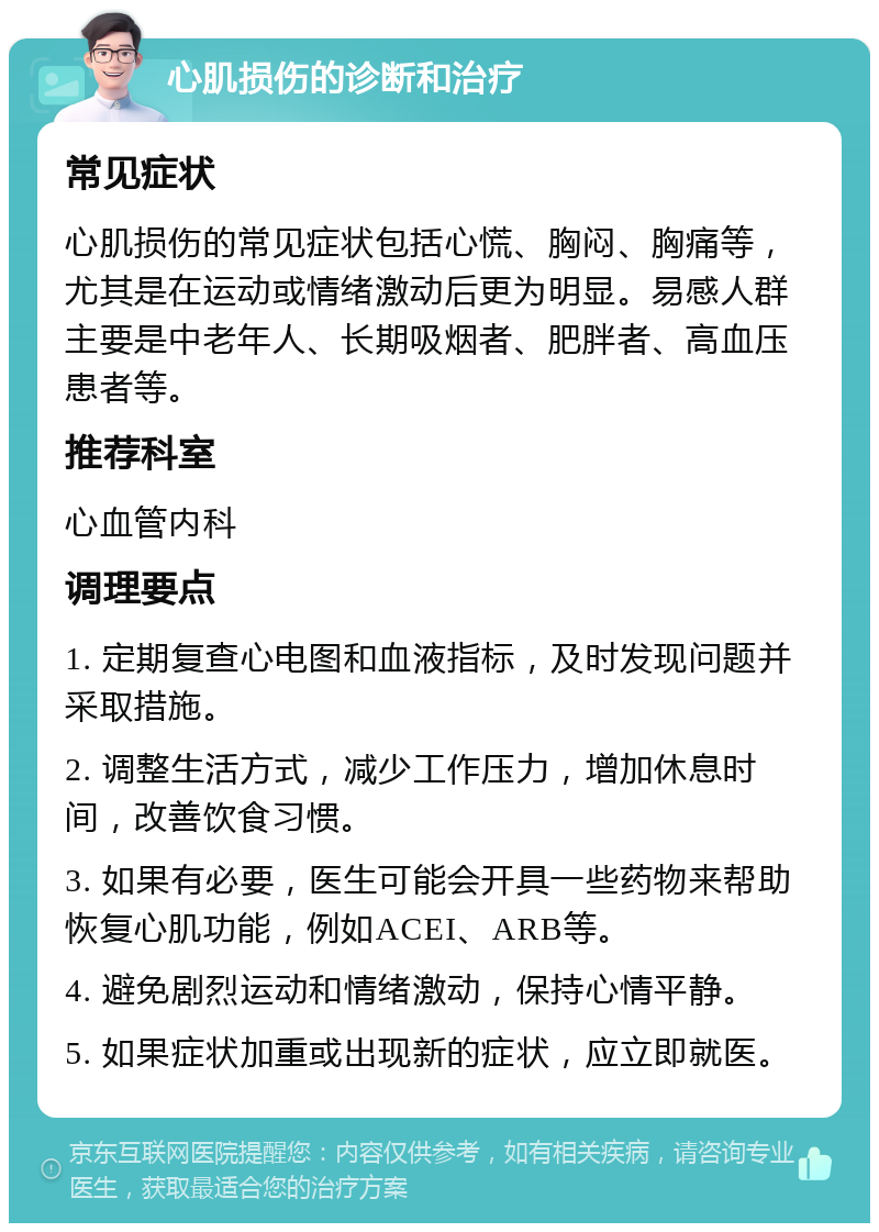 心肌损伤的诊断和治疗 常见症状 心肌损伤的常见症状包括心慌、胸闷、胸痛等，尤其是在运动或情绪激动后更为明显。易感人群主要是中老年人、长期吸烟者、肥胖者、高血压患者等。 推荐科室 心血管内科 调理要点 1. 定期复查心电图和血液指标，及时发现问题并采取措施。 2. 调整生活方式，减少工作压力，增加休息时间，改善饮食习惯。 3. 如果有必要，医生可能会开具一些药物来帮助恢复心肌功能，例如ACEI、ARB等。 4. 避免剧烈运动和情绪激动，保持心情平静。 5. 如果症状加重或出现新的症状，应立即就医。