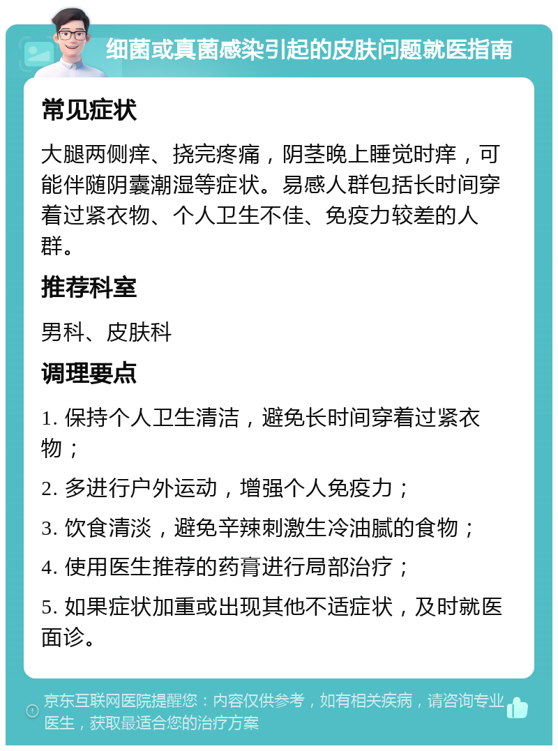 细菌或真菌感染引起的皮肤问题就医指南 常见症状 大腿两侧痒、挠完疼痛，阴茎晚上睡觉时痒，可能伴随阴囊潮湿等症状。易感人群包括长时间穿着过紧衣物、个人卫生不佳、免疫力较差的人群。 推荐科室 男科、皮肤科 调理要点 1. 保持个人卫生清洁，避免长时间穿着过紧衣物； 2. 多进行户外运动，增强个人免疫力； 3. 饮食清淡，避免辛辣刺激生冷油腻的食物； 4. 使用医生推荐的药膏进行局部治疗； 5. 如果症状加重或出现其他不适症状，及时就医面诊。