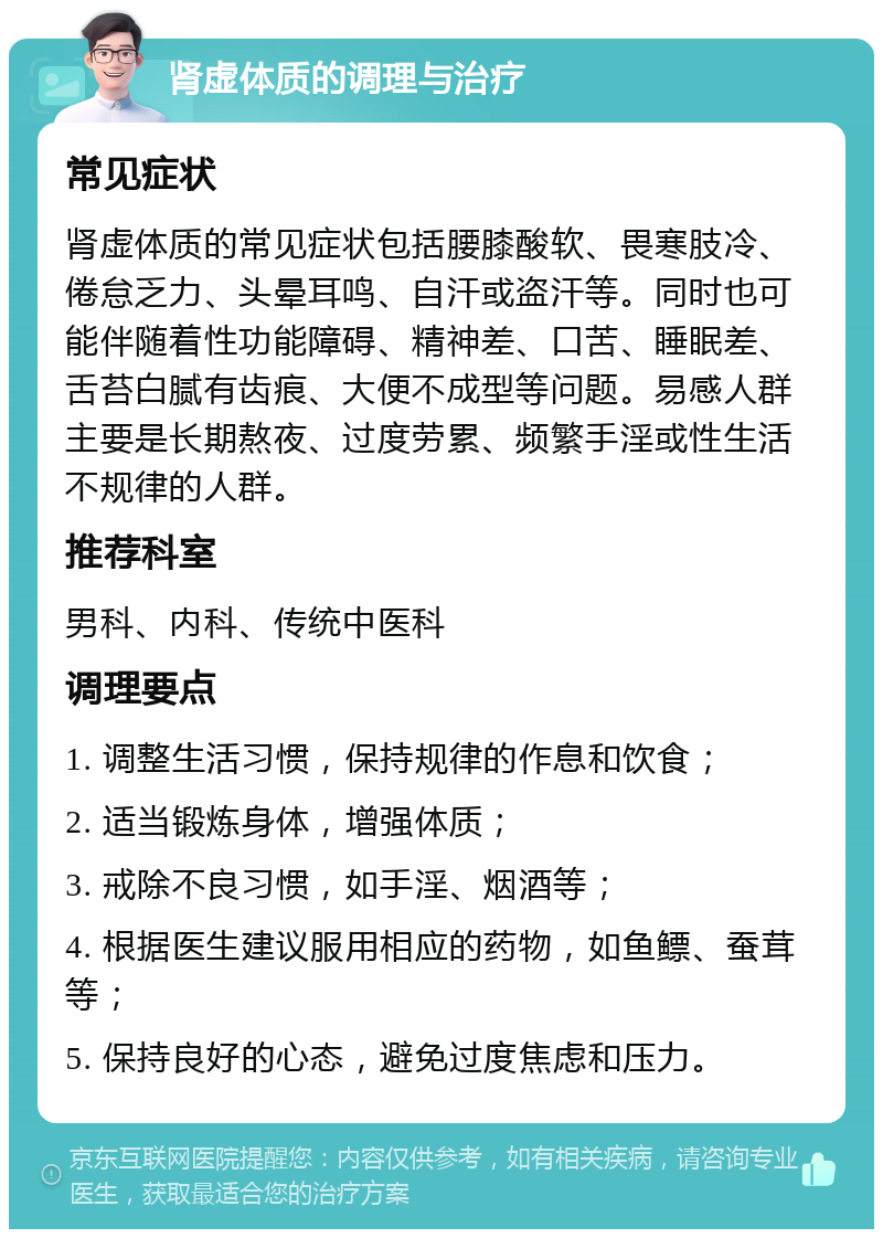 肾虚体质的调理与治疗 常见症状 肾虚体质的常见症状包括腰膝酸软、畏寒肢冷、倦怠乏力、头晕耳鸣、自汗或盗汗等。同时也可能伴随着性功能障碍、精神差、口苦、睡眠差、舌苔白腻有齿痕、大便不成型等问题。易感人群主要是长期熬夜、过度劳累、频繁手淫或性生活不规律的人群。 推荐科室 男科、内科、传统中医科 调理要点 1. 调整生活习惯，保持规律的作息和饮食； 2. 适当锻炼身体，增强体质； 3. 戒除不良习惯，如手淫、烟酒等； 4. 根据医生建议服用相应的药物，如鱼鳔、蚕茸等； 5. 保持良好的心态，避免过度焦虑和压力。