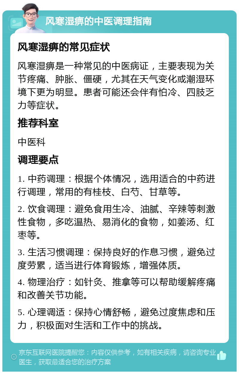 风寒湿痹的中医调理指南 风寒湿痹的常见症状 风寒湿痹是一种常见的中医病证，主要表现为关节疼痛、肿胀、僵硬，尤其在天气变化或潮湿环境下更为明显。患者可能还会伴有怕冷、四肢乏力等症状。 推荐科室 中医科 调理要点 1. 中药调理：根据个体情况，选用适合的中药进行调理，常用的有桂枝、白芍、甘草等。 2. 饮食调理：避免食用生冷、油腻、辛辣等刺激性食物，多吃温热、易消化的食物，如姜汤、红枣等。 3. 生活习惯调理：保持良好的作息习惯，避免过度劳累，适当进行体育锻炼，增强体质。 4. 物理治疗：如针灸、推拿等可以帮助缓解疼痛和改善关节功能。 5. 心理调适：保持心情舒畅，避免过度焦虑和压力，积极面对生活和工作中的挑战。