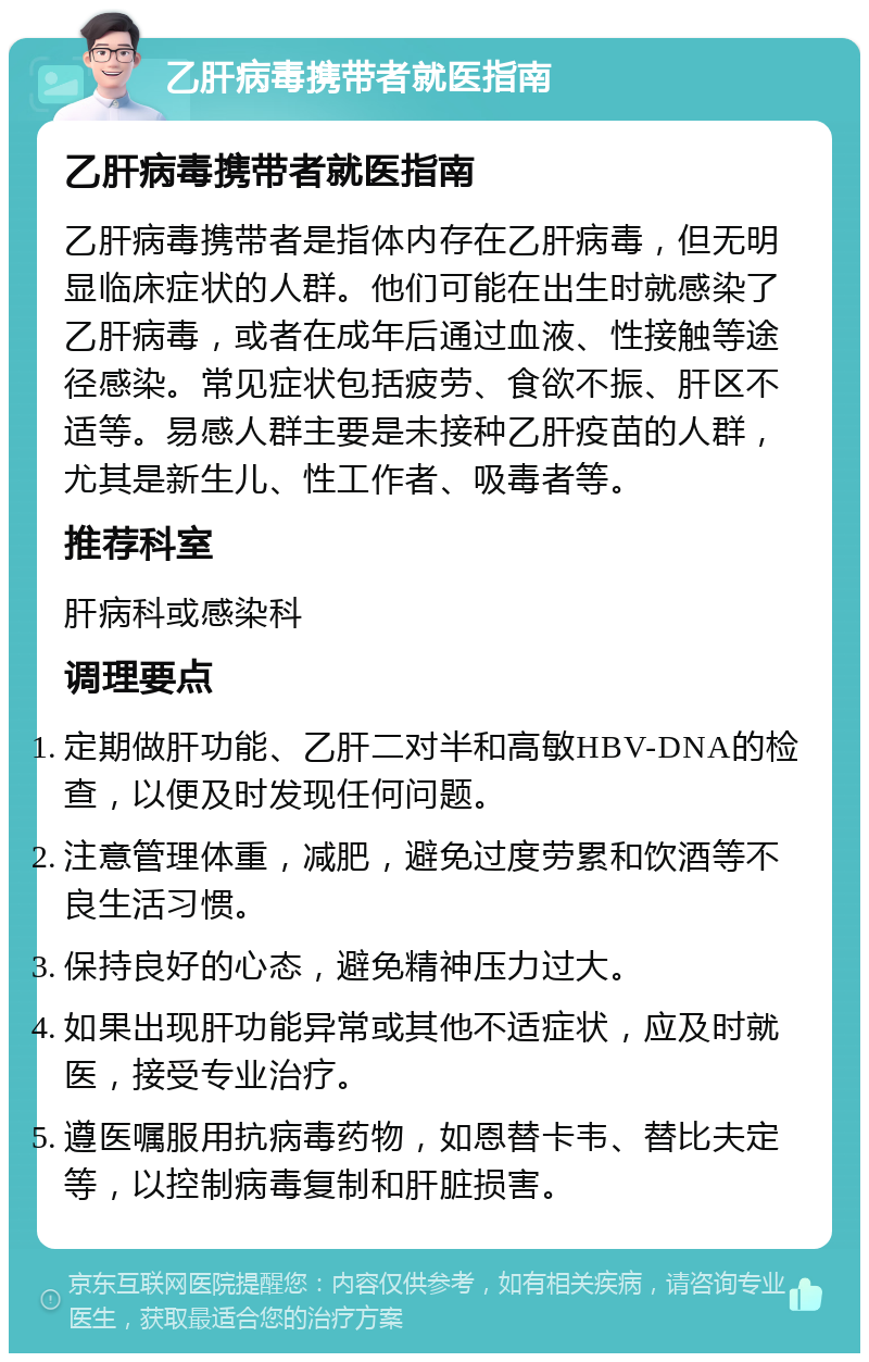 乙肝病毒携带者就医指南 乙肝病毒携带者就医指南 乙肝病毒携带者是指体内存在乙肝病毒，但无明显临床症状的人群。他们可能在出生时就感染了乙肝病毒，或者在成年后通过血液、性接触等途径感染。常见症状包括疲劳、食欲不振、肝区不适等。易感人群主要是未接种乙肝疫苗的人群，尤其是新生儿、性工作者、吸毒者等。 推荐科室 肝病科或感染科 调理要点 定期做肝功能、乙肝二对半和高敏HBV-DNA的检查，以便及时发现任何问题。 注意管理体重，减肥，避免过度劳累和饮酒等不良生活习惯。 保持良好的心态，避免精神压力过大。 如果出现肝功能异常或其他不适症状，应及时就医，接受专业治疗。 遵医嘱服用抗病毒药物，如恩替卡韦、替比夫定等，以控制病毒复制和肝脏损害。