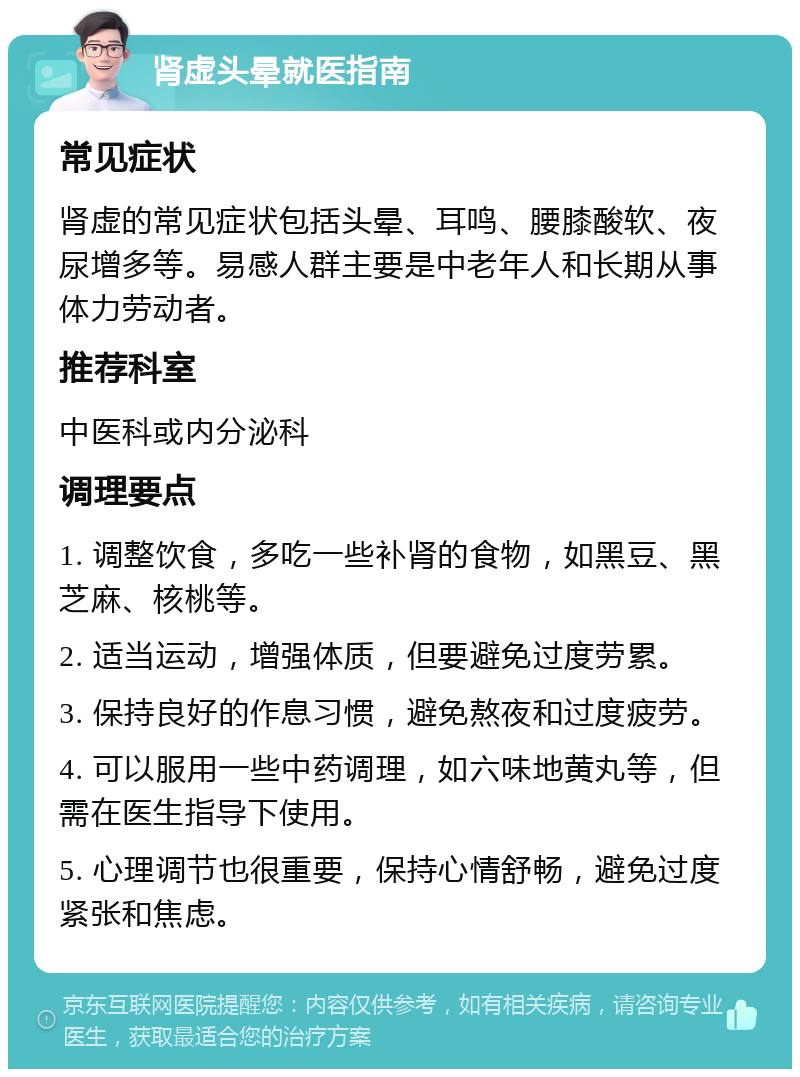 肾虚头晕就医指南 常见症状 肾虚的常见症状包括头晕、耳鸣、腰膝酸软、夜尿增多等。易感人群主要是中老年人和长期从事体力劳动者。 推荐科室 中医科或内分泌科 调理要点 1. 调整饮食，多吃一些补肾的食物，如黑豆、黑芝麻、核桃等。 2. 适当运动，增强体质，但要避免过度劳累。 3. 保持良好的作息习惯，避免熬夜和过度疲劳。 4. 可以服用一些中药调理，如六味地黄丸等，但需在医生指导下使用。 5. 心理调节也很重要，保持心情舒畅，避免过度紧张和焦虑。