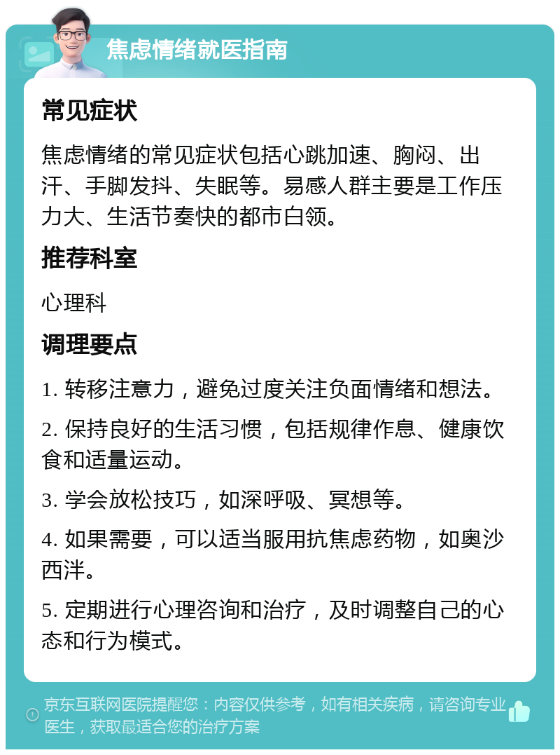 焦虑情绪就医指南 常见症状 焦虑情绪的常见症状包括心跳加速、胸闷、出汗、手脚发抖、失眠等。易感人群主要是工作压力大、生活节奏快的都市白领。 推荐科室 心理科 调理要点 1. 转移注意力，避免过度关注负面情绪和想法。 2. 保持良好的生活习惯，包括规律作息、健康饮食和适量运动。 3. 学会放松技巧，如深呼吸、冥想等。 4. 如果需要，可以适当服用抗焦虑药物，如奥沙西泮。 5. 定期进行心理咨询和治疗，及时调整自己的心态和行为模式。