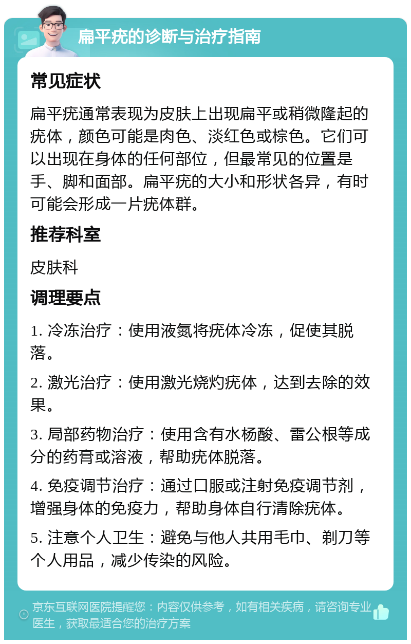 扁平疣的诊断与治疗指南 常见症状 扁平疣通常表现为皮肤上出现扁平或稍微隆起的疣体，颜色可能是肉色、淡红色或棕色。它们可以出现在身体的任何部位，但最常见的位置是手、脚和面部。扁平疣的大小和形状各异，有时可能会形成一片疣体群。 推荐科室 皮肤科 调理要点 1. 冷冻治疗：使用液氮将疣体冷冻，促使其脱落。 2. 激光治疗：使用激光烧灼疣体，达到去除的效果。 3. 局部药物治疗：使用含有水杨酸、雷公根等成分的药膏或溶液，帮助疣体脱落。 4. 免疫调节治疗：通过口服或注射免疫调节剂，增强身体的免疫力，帮助身体自行清除疣体。 5. 注意个人卫生：避免与他人共用毛巾、剃刀等个人用品，减少传染的风险。