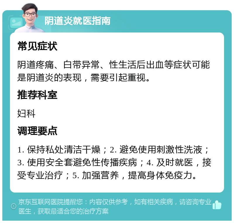 阴道炎就医指南 常见症状 阴道疼痛、白带异常、性生活后出血等症状可能是阴道炎的表现，需要引起重视。 推荐科室 妇科 调理要点 1. 保持私处清洁干燥；2. 避免使用刺激性洗液；3. 使用安全套避免性传播疾病；4. 及时就医，接受专业治疗；5. 加强营养，提高身体免疫力。