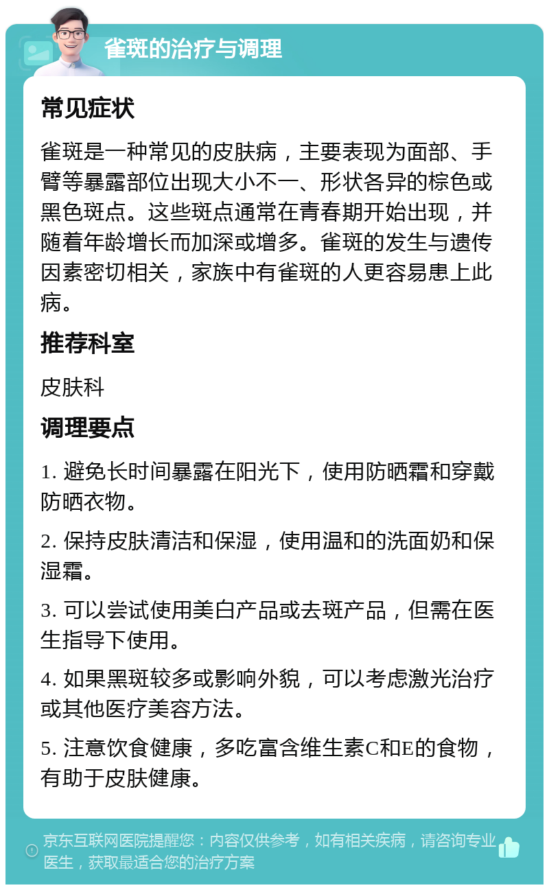 雀斑的治疗与调理 常见症状 雀斑是一种常见的皮肤病，主要表现为面部、手臂等暴露部位出现大小不一、形状各异的棕色或黑色斑点。这些斑点通常在青春期开始出现，并随着年龄增长而加深或增多。雀斑的发生与遗传因素密切相关，家族中有雀斑的人更容易患上此病。 推荐科室 皮肤科 调理要点 1. 避免长时间暴露在阳光下，使用防晒霜和穿戴防晒衣物。 2. 保持皮肤清洁和保湿，使用温和的洗面奶和保湿霜。 3. 可以尝试使用美白产品或去斑产品，但需在医生指导下使用。 4. 如果黑斑较多或影响外貌，可以考虑激光治疗或其他医疗美容方法。 5. 注意饮食健康，多吃富含维生素C和E的食物，有助于皮肤健康。