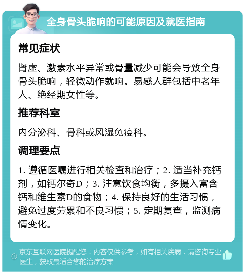 全身骨头脆响的可能原因及就医指南 常见症状 肾虚、激素水平异常或骨量减少可能会导致全身骨头脆响，轻微动作就响。易感人群包括中老年人、绝经期女性等。 推荐科室 内分泌科、骨科或风湿免疫科。 调理要点 1. 遵循医嘱进行相关检查和治疗；2. 适当补充钙剂，如钙尔奇D；3. 注意饮食均衡，多摄入富含钙和维生素D的食物；4. 保持良好的生活习惯，避免过度劳累和不良习惯；5. 定期复查，监测病情变化。