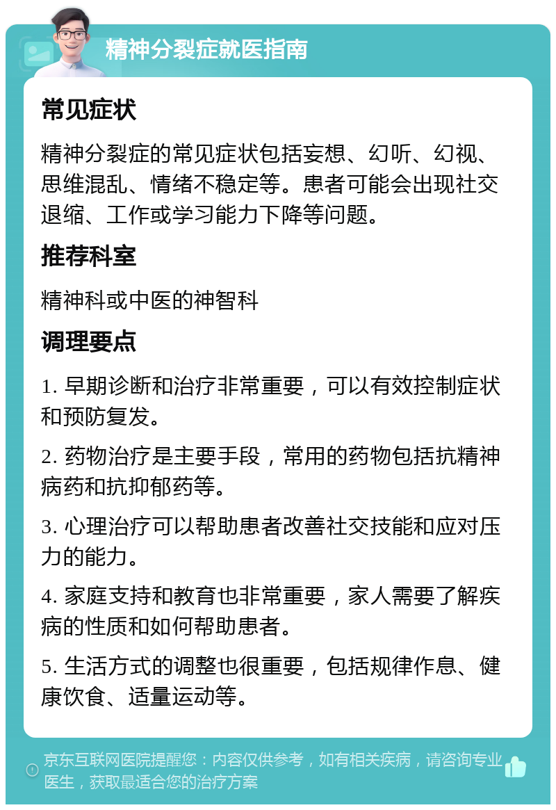 精神分裂症就医指南 常见症状 精神分裂症的常见症状包括妄想、幻听、幻视、思维混乱、情绪不稳定等。患者可能会出现社交退缩、工作或学习能力下降等问题。 推荐科室 精神科或中医的神智科 调理要点 1. 早期诊断和治疗非常重要，可以有效控制症状和预防复发。 2. 药物治疗是主要手段，常用的药物包括抗精神病药和抗抑郁药等。 3. 心理治疗可以帮助患者改善社交技能和应对压力的能力。 4. 家庭支持和教育也非常重要，家人需要了解疾病的性质和如何帮助患者。 5. 生活方式的调整也很重要，包括规律作息、健康饮食、适量运动等。