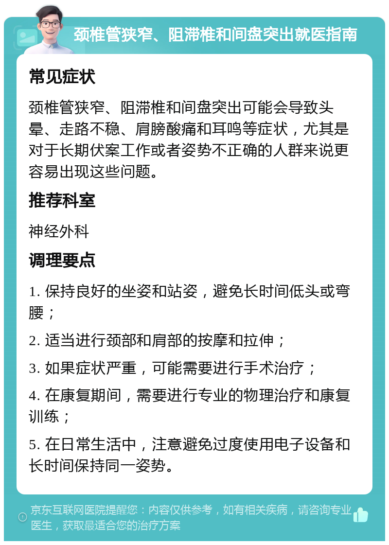 颈椎管狭窄、阻滞椎和间盘突出就医指南 常见症状 颈椎管狭窄、阻滞椎和间盘突出可能会导致头晕、走路不稳、肩膀酸痛和耳鸣等症状，尤其是对于长期伏案工作或者姿势不正确的人群来说更容易出现这些问题。 推荐科室 神经外科 调理要点 1. 保持良好的坐姿和站姿，避免长时间低头或弯腰； 2. 适当进行颈部和肩部的按摩和拉伸； 3. 如果症状严重，可能需要进行手术治疗； 4. 在康复期间，需要进行专业的物理治疗和康复训练； 5. 在日常生活中，注意避免过度使用电子设备和长时间保持同一姿势。