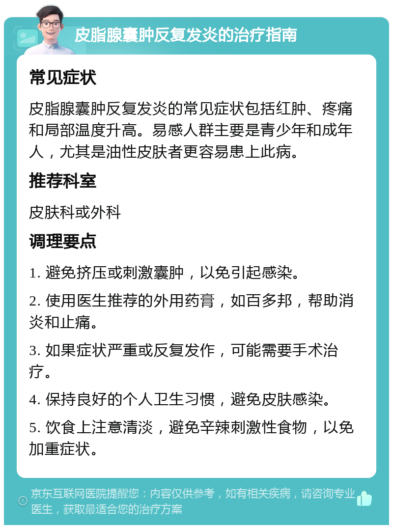 皮脂腺囊肿反复发炎的治疗指南 常见症状 皮脂腺囊肿反复发炎的常见症状包括红肿、疼痛和局部温度升高。易感人群主要是青少年和成年人，尤其是油性皮肤者更容易患上此病。 推荐科室 皮肤科或外科 调理要点 1. 避免挤压或刺激囊肿，以免引起感染。 2. 使用医生推荐的外用药膏，如百多邦，帮助消炎和止痛。 3. 如果症状严重或反复发作，可能需要手术治疗。 4. 保持良好的个人卫生习惯，避免皮肤感染。 5. 饮食上注意清淡，避免辛辣刺激性食物，以免加重症状。