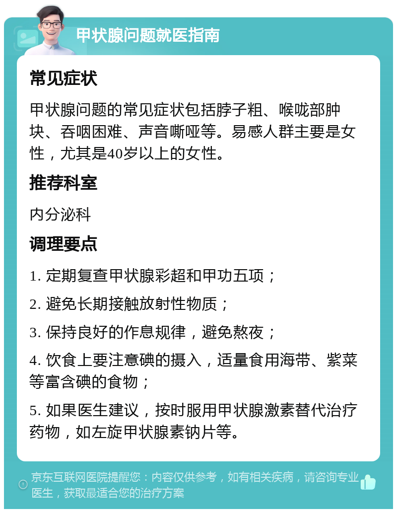 甲状腺问题就医指南 常见症状 甲状腺问题的常见症状包括脖子粗、喉咙部肿块、吞咽困难、声音嘶哑等。易感人群主要是女性，尤其是40岁以上的女性。 推荐科室 内分泌科 调理要点 1. 定期复查甲状腺彩超和甲功五项； 2. 避免长期接触放射性物质； 3. 保持良好的作息规律，避免熬夜； 4. 饮食上要注意碘的摄入，适量食用海带、紫菜等富含碘的食物； 5. 如果医生建议，按时服用甲状腺激素替代治疗药物，如左旋甲状腺素钠片等。