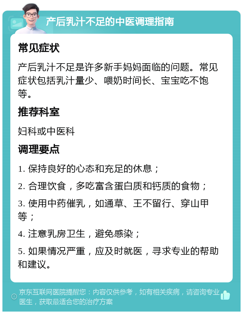 产后乳汁不足的中医调理指南 常见症状 产后乳汁不足是许多新手妈妈面临的问题。常见症状包括乳汁量少、喂奶时间长、宝宝吃不饱等。 推荐科室 妇科或中医科 调理要点 1. 保持良好的心态和充足的休息； 2. 合理饮食，多吃富含蛋白质和钙质的食物； 3. 使用中药催乳，如通草、王不留行、穿山甲等； 4. 注意乳房卫生，避免感染； 5. 如果情况严重，应及时就医，寻求专业的帮助和建议。