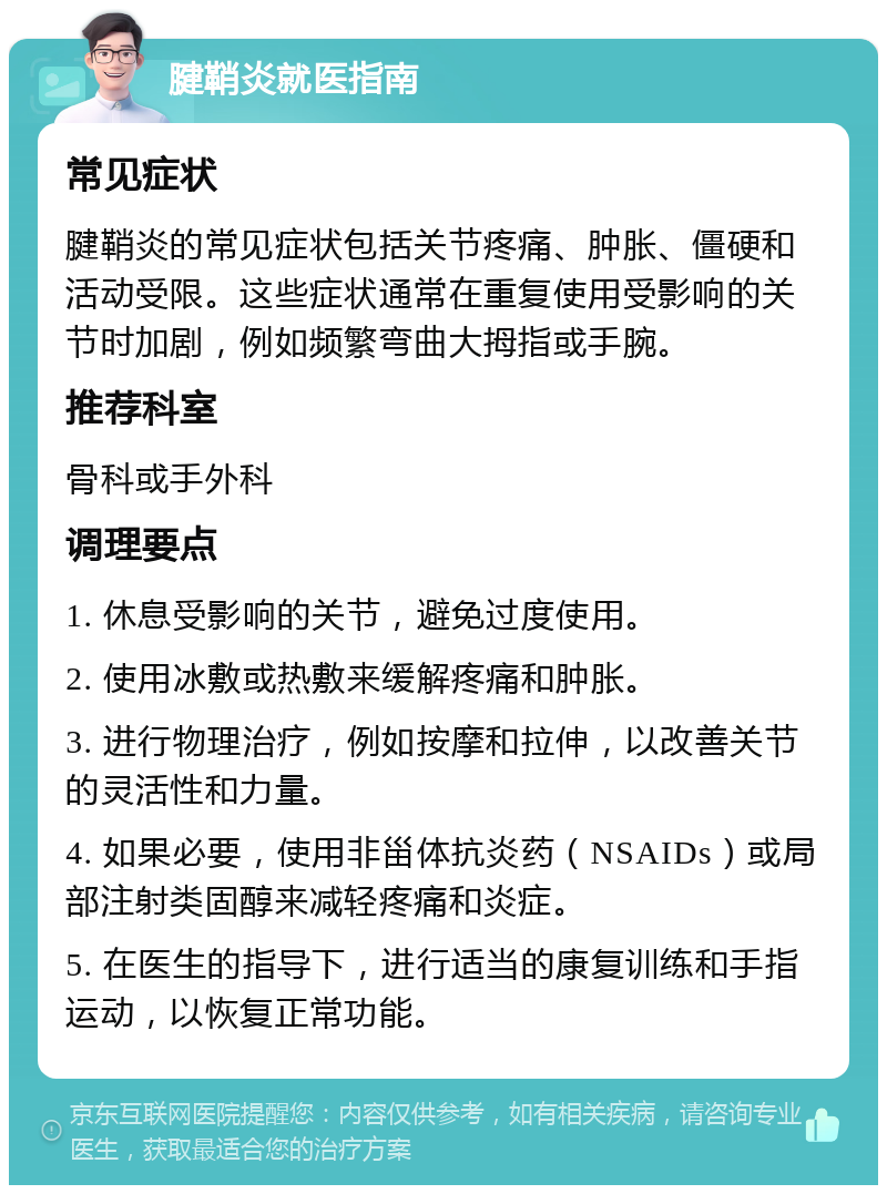 腱鞘炎就医指南 常见症状 腱鞘炎的常见症状包括关节疼痛、肿胀、僵硬和活动受限。这些症状通常在重复使用受影响的关节时加剧，例如频繁弯曲大拇指或手腕。 推荐科室 骨科或手外科 调理要点 1. 休息受影响的关节，避免过度使用。 2. 使用冰敷或热敷来缓解疼痛和肿胀。 3. 进行物理治疗，例如按摩和拉伸，以改善关节的灵活性和力量。 4. 如果必要，使用非甾体抗炎药（NSAIDs）或局部注射类固醇来减轻疼痛和炎症。 5. 在医生的指导下，进行适当的康复训练和手指运动，以恢复正常功能。