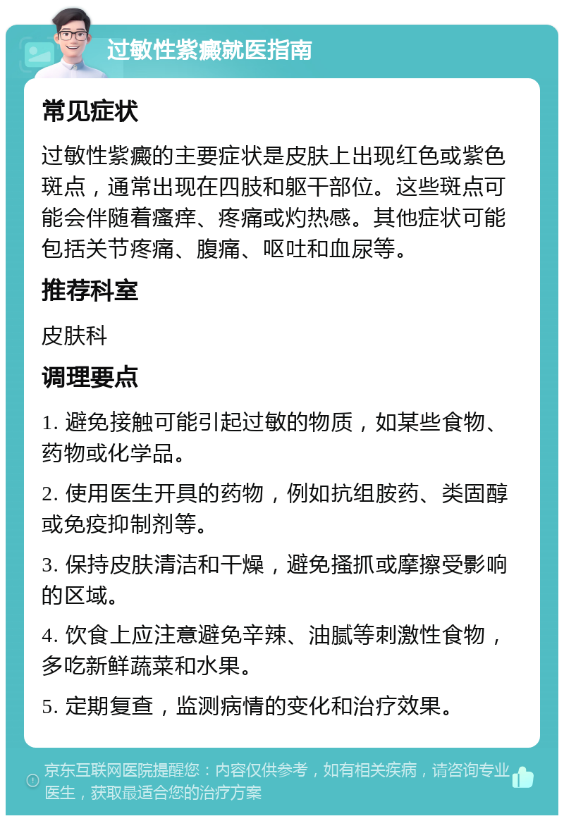 过敏性紫癜就医指南 常见症状 过敏性紫癜的主要症状是皮肤上出现红色或紫色斑点，通常出现在四肢和躯干部位。这些斑点可能会伴随着瘙痒、疼痛或灼热感。其他症状可能包括关节疼痛、腹痛、呕吐和血尿等。 推荐科室 皮肤科 调理要点 1. 避免接触可能引起过敏的物质，如某些食物、药物或化学品。 2. 使用医生开具的药物，例如抗组胺药、类固醇或免疫抑制剂等。 3. 保持皮肤清洁和干燥，避免搔抓或摩擦受影响的区域。 4. 饮食上应注意避免辛辣、油腻等刺激性食物，多吃新鲜蔬菜和水果。 5. 定期复查，监测病情的变化和治疗效果。