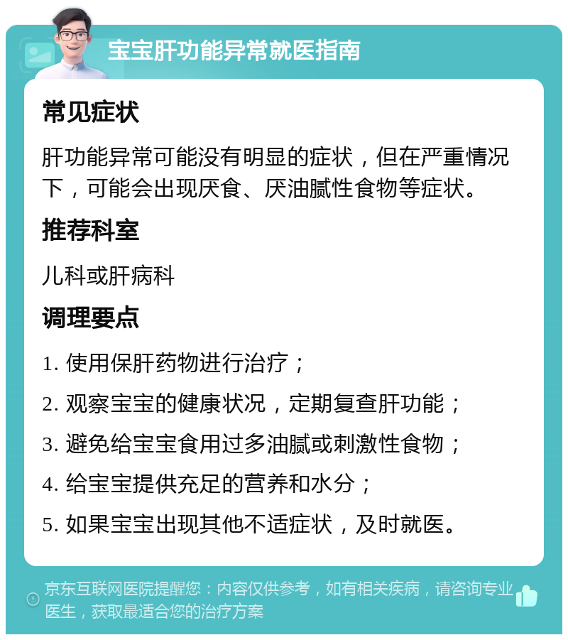 宝宝肝功能异常就医指南 常见症状 肝功能异常可能没有明显的症状，但在严重情况下，可能会出现厌食、厌油腻性食物等症状。 推荐科室 儿科或肝病科 调理要点 1. 使用保肝药物进行治疗； 2. 观察宝宝的健康状况，定期复查肝功能； 3. 避免给宝宝食用过多油腻或刺激性食物； 4. 给宝宝提供充足的营养和水分； 5. 如果宝宝出现其他不适症状，及时就医。