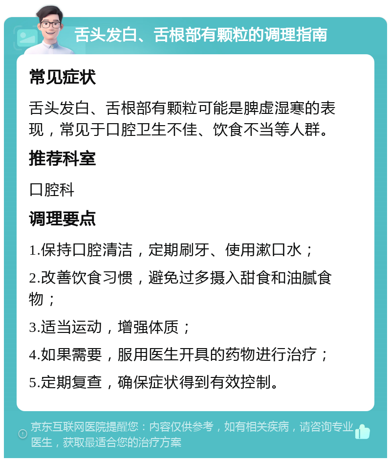 舌头发白、舌根部有颗粒的调理指南 常见症状 舌头发白、舌根部有颗粒可能是脾虚湿寒的表现，常见于口腔卫生不佳、饮食不当等人群。 推荐科室 口腔科 调理要点 1.保持口腔清洁，定期刷牙、使用漱口水； 2.改善饮食习惯，避免过多摄入甜食和油腻食物； 3.适当运动，增强体质； 4.如果需要，服用医生开具的药物进行治疗； 5.定期复查，确保症状得到有效控制。