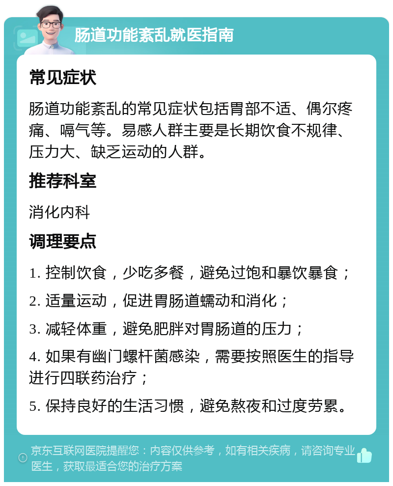 肠道功能紊乱就医指南 常见症状 肠道功能紊乱的常见症状包括胃部不适、偶尔疼痛、嗝气等。易感人群主要是长期饮食不规律、压力大、缺乏运动的人群。 推荐科室 消化内科 调理要点 1. 控制饮食，少吃多餐，避免过饱和暴饮暴食； 2. 适量运动，促进胃肠道蠕动和消化； 3. 减轻体重，避免肥胖对胃肠道的压力； 4. 如果有幽门螺杆菌感染，需要按照医生的指导进行四联药治疗； 5. 保持良好的生活习惯，避免熬夜和过度劳累。