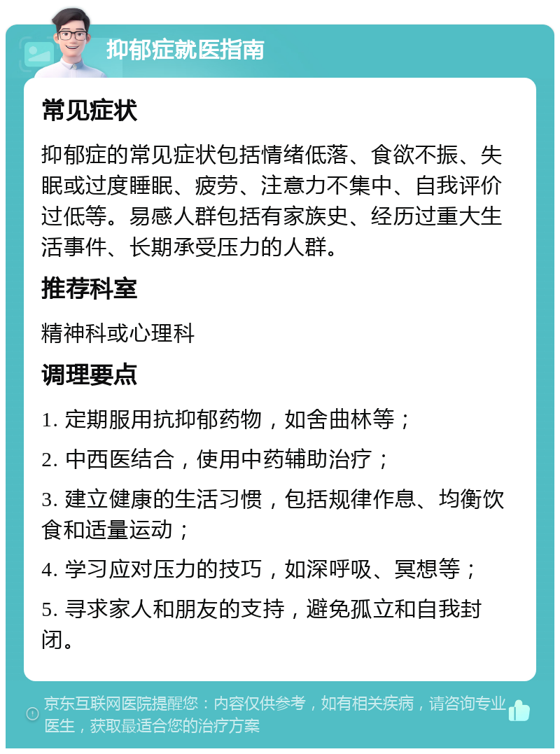 抑郁症就医指南 常见症状 抑郁症的常见症状包括情绪低落、食欲不振、失眠或过度睡眠、疲劳、注意力不集中、自我评价过低等。易感人群包括有家族史、经历过重大生活事件、长期承受压力的人群。 推荐科室 精神科或心理科 调理要点 1. 定期服用抗抑郁药物，如舍曲林等； 2. 中西医结合，使用中药辅助治疗； 3. 建立健康的生活习惯，包括规律作息、均衡饮食和适量运动； 4. 学习应对压力的技巧，如深呼吸、冥想等； 5. 寻求家人和朋友的支持，避免孤立和自我封闭。