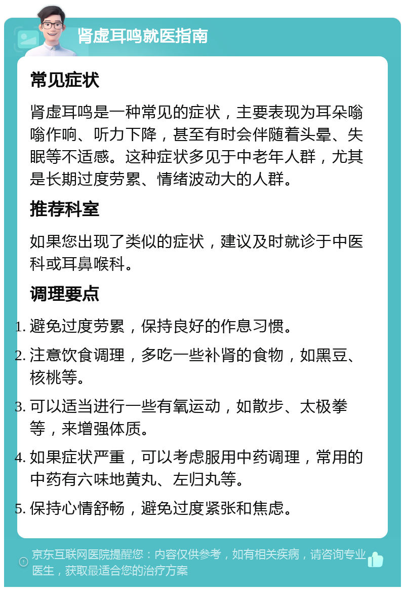 肾虚耳鸣就医指南 常见症状 肾虚耳鸣是一种常见的症状，主要表现为耳朵嗡嗡作响、听力下降，甚至有时会伴随着头晕、失眠等不适感。这种症状多见于中老年人群，尤其是长期过度劳累、情绪波动大的人群。 推荐科室 如果您出现了类似的症状，建议及时就诊于中医科或耳鼻喉科。 调理要点 避免过度劳累，保持良好的作息习惯。 注意饮食调理，多吃一些补肾的食物，如黑豆、核桃等。 可以适当进行一些有氧运动，如散步、太极拳等，来增强体质。 如果症状严重，可以考虑服用中药调理，常用的中药有六味地黄丸、左归丸等。 保持心情舒畅，避免过度紧张和焦虑。