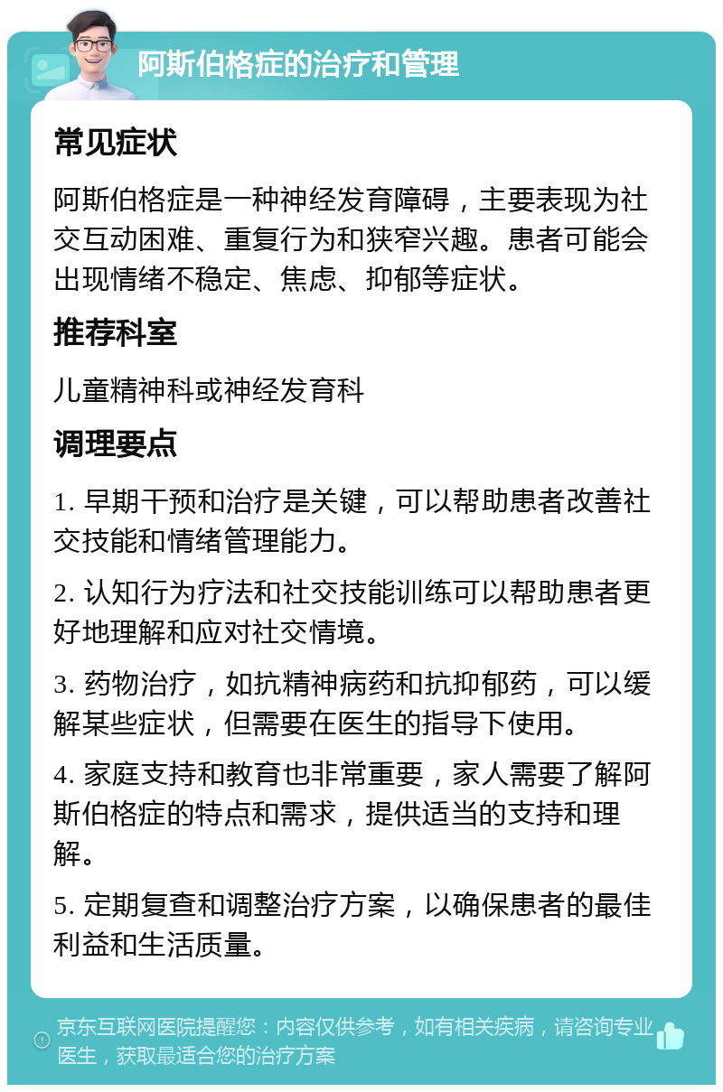 阿斯伯格症的治疗和管理 常见症状 阿斯伯格症是一种神经发育障碍，主要表现为社交互动困难、重复行为和狭窄兴趣。患者可能会出现情绪不稳定、焦虑、抑郁等症状。 推荐科室 儿童精神科或神经发育科 调理要点 1. 早期干预和治疗是关键，可以帮助患者改善社交技能和情绪管理能力。 2. 认知行为疗法和社交技能训练可以帮助患者更好地理解和应对社交情境。 3. 药物治疗，如抗精神病药和抗抑郁药，可以缓解某些症状，但需要在医生的指导下使用。 4. 家庭支持和教育也非常重要，家人需要了解阿斯伯格症的特点和需求，提供适当的支持和理解。 5. 定期复查和调整治疗方案，以确保患者的最佳利益和生活质量。