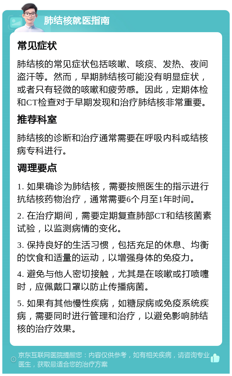 肺结核就医指南 常见症状 肺结核的常见症状包括咳嗽、咳痰、发热、夜间盗汗等。然而，早期肺结核可能没有明显症状，或者只有轻微的咳嗽和疲劳感。因此，定期体检和CT检查对于早期发现和治疗肺结核非常重要。 推荐科室 肺结核的诊断和治疗通常需要在呼吸内科或结核病专科进行。 调理要点 1. 如果确诊为肺结核，需要按照医生的指示进行抗结核药物治疗，通常需要6个月至1年时间。 2. 在治疗期间，需要定期复查肺部CT和结核菌素试验，以监测病情的变化。 3. 保持良好的生活习惯，包括充足的休息、均衡的饮食和适量的运动，以增强身体的免疫力。 4. 避免与他人密切接触，尤其是在咳嗽或打喷嚏时，应佩戴口罩以防止传播病菌。 5. 如果有其他慢性疾病，如糖尿病或免疫系统疾病，需要同时进行管理和治疗，以避免影响肺结核的治疗效果。