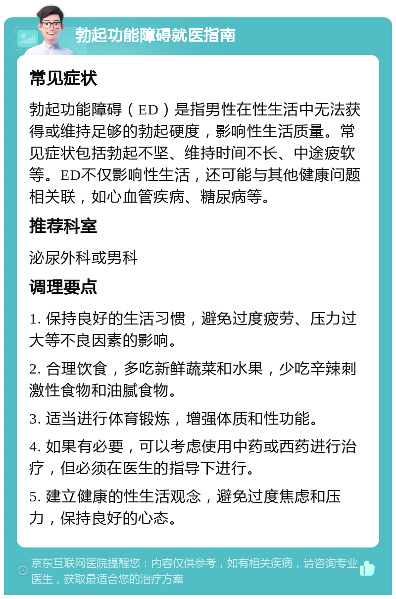 勃起功能障碍就医指南 常见症状 勃起功能障碍（ED）是指男性在性生活中无法获得或维持足够的勃起硬度，影响性生活质量。常见症状包括勃起不坚、维持时间不长、中途疲软等。ED不仅影响性生活，还可能与其他健康问题相关联，如心血管疾病、糖尿病等。 推荐科室 泌尿外科或男科 调理要点 1. 保持良好的生活习惯，避免过度疲劳、压力过大等不良因素的影响。 2. 合理饮食，多吃新鲜蔬菜和水果，少吃辛辣刺激性食物和油腻食物。 3. 适当进行体育锻炼，增强体质和性功能。 4. 如果有必要，可以考虑使用中药或西药进行治疗，但必须在医生的指导下进行。 5. 建立健康的性生活观念，避免过度焦虑和压力，保持良好的心态。