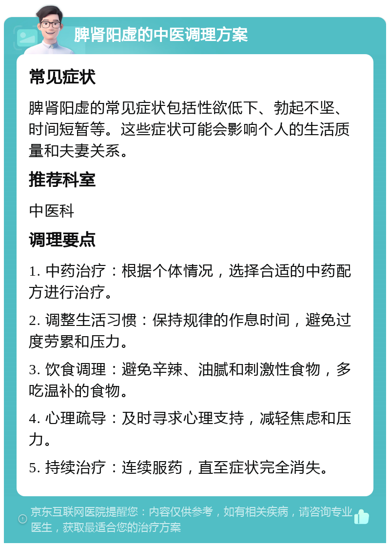 脾肾阳虚的中医调理方案 常见症状 脾肾阳虚的常见症状包括性欲低下、勃起不坚、时间短暂等。这些症状可能会影响个人的生活质量和夫妻关系。 推荐科室 中医科 调理要点 1. 中药治疗：根据个体情况，选择合适的中药配方进行治疗。 2. 调整生活习惯：保持规律的作息时间，避免过度劳累和压力。 3. 饮食调理：避免辛辣、油腻和刺激性食物，多吃温补的食物。 4. 心理疏导：及时寻求心理支持，减轻焦虑和压力。 5. 持续治疗：连续服药，直至症状完全消失。