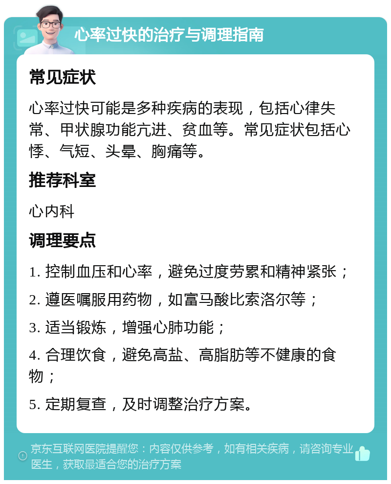 心率过快的治疗与调理指南 常见症状 心率过快可能是多种疾病的表现，包括心律失常、甲状腺功能亢进、贫血等。常见症状包括心悸、气短、头晕、胸痛等。 推荐科室 心内科 调理要点 1. 控制血压和心率，避免过度劳累和精神紧张； 2. 遵医嘱服用药物，如富马酸比索洛尔等； 3. 适当锻炼，增强心肺功能； 4. 合理饮食，避免高盐、高脂肪等不健康的食物； 5. 定期复查，及时调整治疗方案。