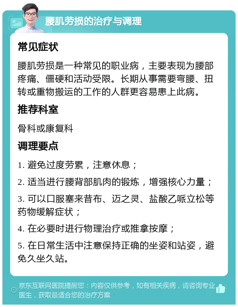 腰肌劳损的治疗与调理 常见症状 腰肌劳损是一种常见的职业病，主要表现为腰部疼痛、僵硬和活动受限。长期从事需要弯腰、扭转或重物搬运的工作的人群更容易患上此病。 推荐科室 骨科或康复科 调理要点 1. 避免过度劳累，注意休息； 2. 适当进行腰背部肌肉的锻炼，增强核心力量； 3. 可以口服塞来昔布、迈之灵、盐酸乙哌立松等药物缓解症状； 4. 在必要时进行物理治疗或推拿按摩； 5. 在日常生活中注意保持正确的坐姿和站姿，避免久坐久站。