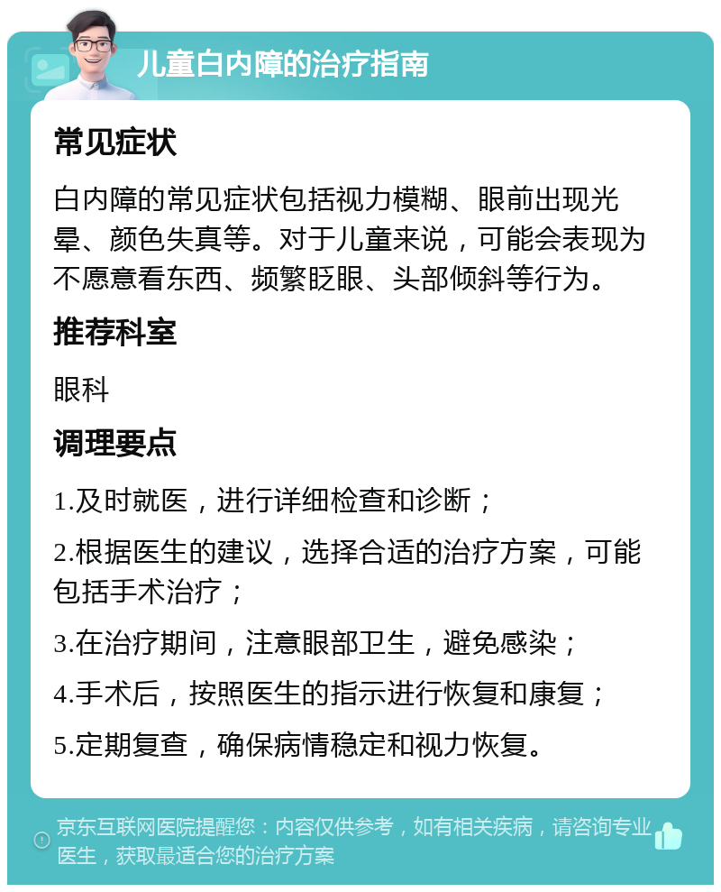 儿童白内障的治疗指南 常见症状 白内障的常见症状包括视力模糊、眼前出现光晕、颜色失真等。对于儿童来说，可能会表现为不愿意看东西、频繁眨眼、头部倾斜等行为。 推荐科室 眼科 调理要点 1.及时就医，进行详细检查和诊断； 2.根据医生的建议，选择合适的治疗方案，可能包括手术治疗； 3.在治疗期间，注意眼部卫生，避免感染； 4.手术后，按照医生的指示进行恢复和康复； 5.定期复查，确保病情稳定和视力恢复。