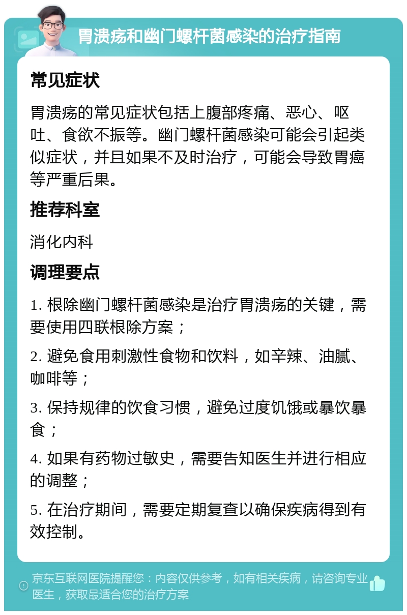 胃溃疡和幽门螺杆菌感染的治疗指南 常见症状 胃溃疡的常见症状包括上腹部疼痛、恶心、呕吐、食欲不振等。幽门螺杆菌感染可能会引起类似症状，并且如果不及时治疗，可能会导致胃癌等严重后果。 推荐科室 消化内科 调理要点 1. 根除幽门螺杆菌感染是治疗胃溃疡的关键，需要使用四联根除方案； 2. 避免食用刺激性食物和饮料，如辛辣、油腻、咖啡等； 3. 保持规律的饮食习惯，避免过度饥饿或暴饮暴食； 4. 如果有药物过敏史，需要告知医生并进行相应的调整； 5. 在治疗期间，需要定期复查以确保疾病得到有效控制。