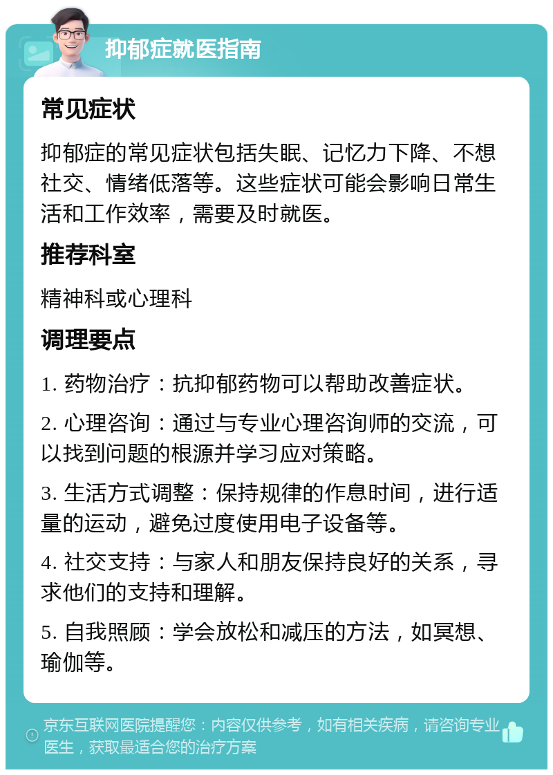 抑郁症就医指南 常见症状 抑郁症的常见症状包括失眠、记忆力下降、不想社交、情绪低落等。这些症状可能会影响日常生活和工作效率，需要及时就医。 推荐科室 精神科或心理科 调理要点 1. 药物治疗：抗抑郁药物可以帮助改善症状。 2. 心理咨询：通过与专业心理咨询师的交流，可以找到问题的根源并学习应对策略。 3. 生活方式调整：保持规律的作息时间，进行适量的运动，避免过度使用电子设备等。 4. 社交支持：与家人和朋友保持良好的关系，寻求他们的支持和理解。 5. 自我照顾：学会放松和减压的方法，如冥想、瑜伽等。