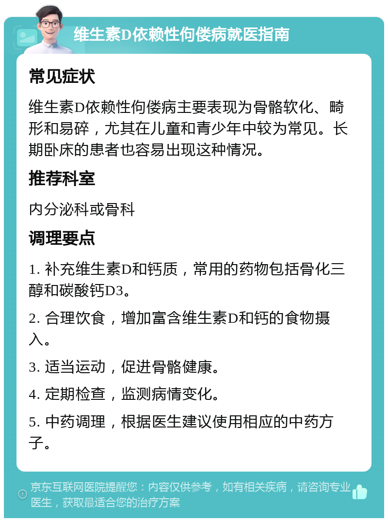 维生素D依赖性佝偻病就医指南 常见症状 维生素D依赖性佝偻病主要表现为骨骼软化、畸形和易碎，尤其在儿童和青少年中较为常见。长期卧床的患者也容易出现这种情况。 推荐科室 内分泌科或骨科 调理要点 1. 补充维生素D和钙质，常用的药物包括骨化三醇和碳酸钙D3。 2. 合理饮食，增加富含维生素D和钙的食物摄入。 3. 适当运动，促进骨骼健康。 4. 定期检查，监测病情变化。 5. 中药调理，根据医生建议使用相应的中药方子。