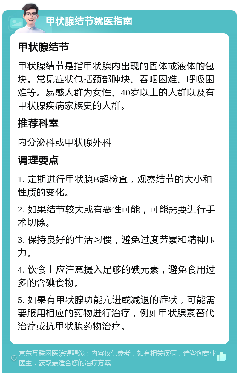 甲状腺结节就医指南 甲状腺结节 甲状腺结节是指甲状腺内出现的固体或液体的包块。常见症状包括颈部肿块、吞咽困难、呼吸困难等。易感人群为女性、40岁以上的人群以及有甲状腺疾病家族史的人群。 推荐科室 内分泌科或甲状腺外科 调理要点 1. 定期进行甲状腺B超检查，观察结节的大小和性质的变化。 2. 如果结节较大或有恶性可能，可能需要进行手术切除。 3. 保持良好的生活习惯，避免过度劳累和精神压力。 4. 饮食上应注意摄入足够的碘元素，避免食用过多的含碘食物。 5. 如果有甲状腺功能亢进或减退的症状，可能需要服用相应的药物进行治疗，例如甲状腺素替代治疗或抗甲状腺药物治疗。