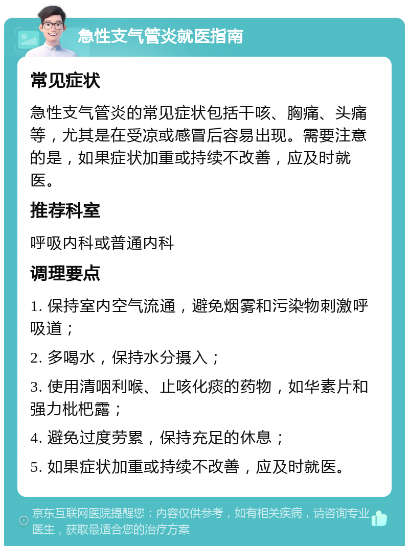 急性支气管炎就医指南 常见症状 急性支气管炎的常见症状包括干咳、胸痛、头痛等，尤其是在受凉或感冒后容易出现。需要注意的是，如果症状加重或持续不改善，应及时就医。 推荐科室 呼吸内科或普通内科 调理要点 1. 保持室内空气流通，避免烟雾和污染物刺激呼吸道； 2. 多喝水，保持水分摄入； 3. 使用清咽利喉、止咳化痰的药物，如华素片和强力枇杷露； 4. 避免过度劳累，保持充足的休息； 5. 如果症状加重或持续不改善，应及时就医。