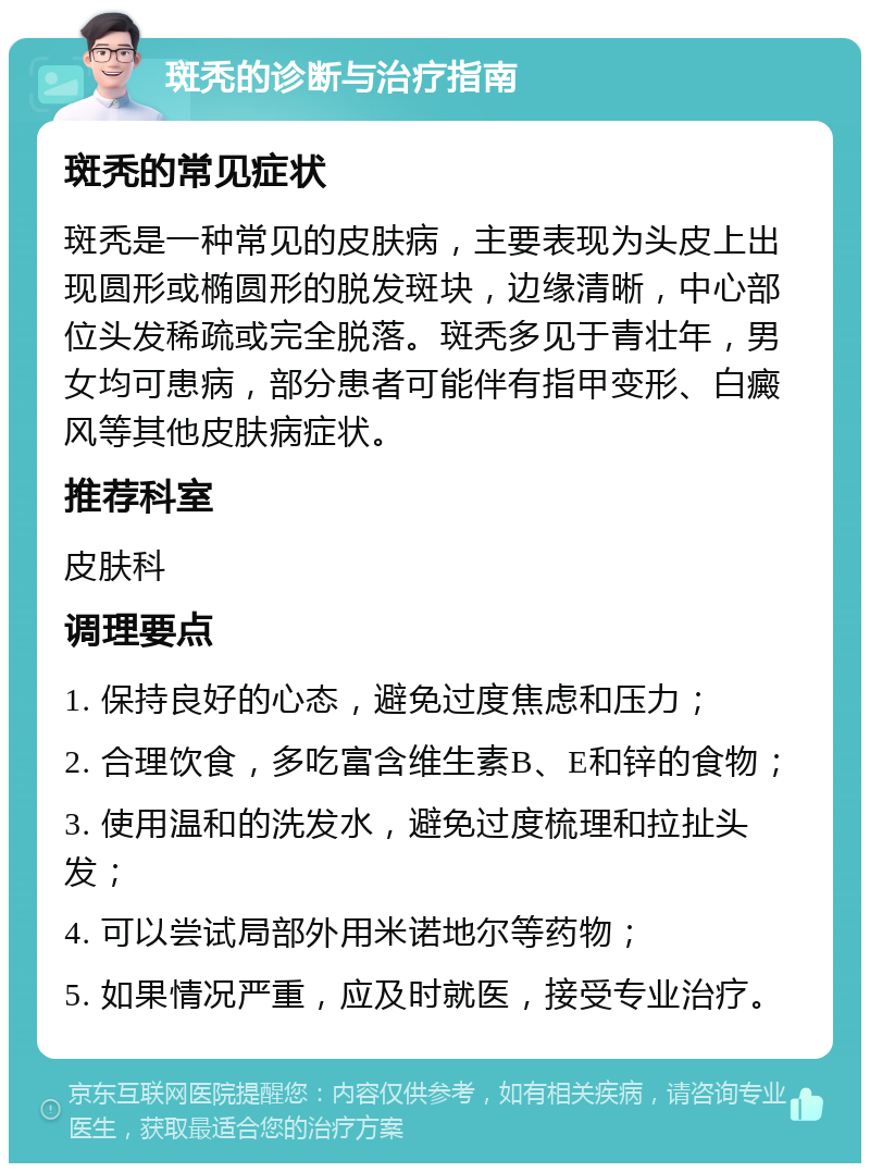 斑秃的诊断与治疗指南 斑秃的常见症状 斑秃是一种常见的皮肤病，主要表现为头皮上出现圆形或椭圆形的脱发斑块，边缘清晰，中心部位头发稀疏或完全脱落。斑秃多见于青壮年，男女均可患病，部分患者可能伴有指甲变形、白癜风等其他皮肤病症状。 推荐科室 皮肤科 调理要点 1. 保持良好的心态，避免过度焦虑和压力； 2. 合理饮食，多吃富含维生素B、E和锌的食物； 3. 使用温和的洗发水，避免过度梳理和拉扯头发； 4. 可以尝试局部外用米诺地尔等药物； 5. 如果情况严重，应及时就医，接受专业治疗。