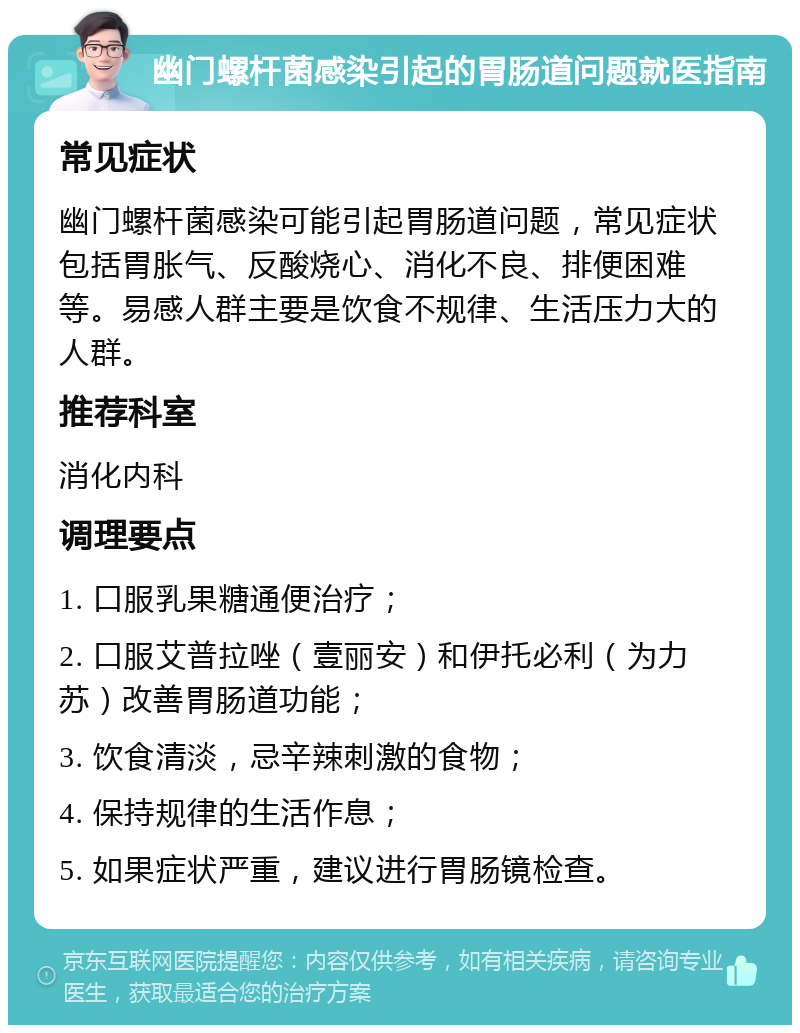 幽门螺杆菌感染引起的胃肠道问题就医指南 常见症状 幽门螺杆菌感染可能引起胃肠道问题，常见症状包括胃胀气、反酸烧心、消化不良、排便困难等。易感人群主要是饮食不规律、生活压力大的人群。 推荐科室 消化内科 调理要点 1. 口服乳果糖通便治疗； 2. 口服艾普拉唑（壹丽安）和伊托必利（为力苏）改善胃肠道功能； 3. 饮食清淡，忌辛辣刺激的食物； 4. 保持规律的生活作息； 5. 如果症状严重，建议进行胃肠镜检查。