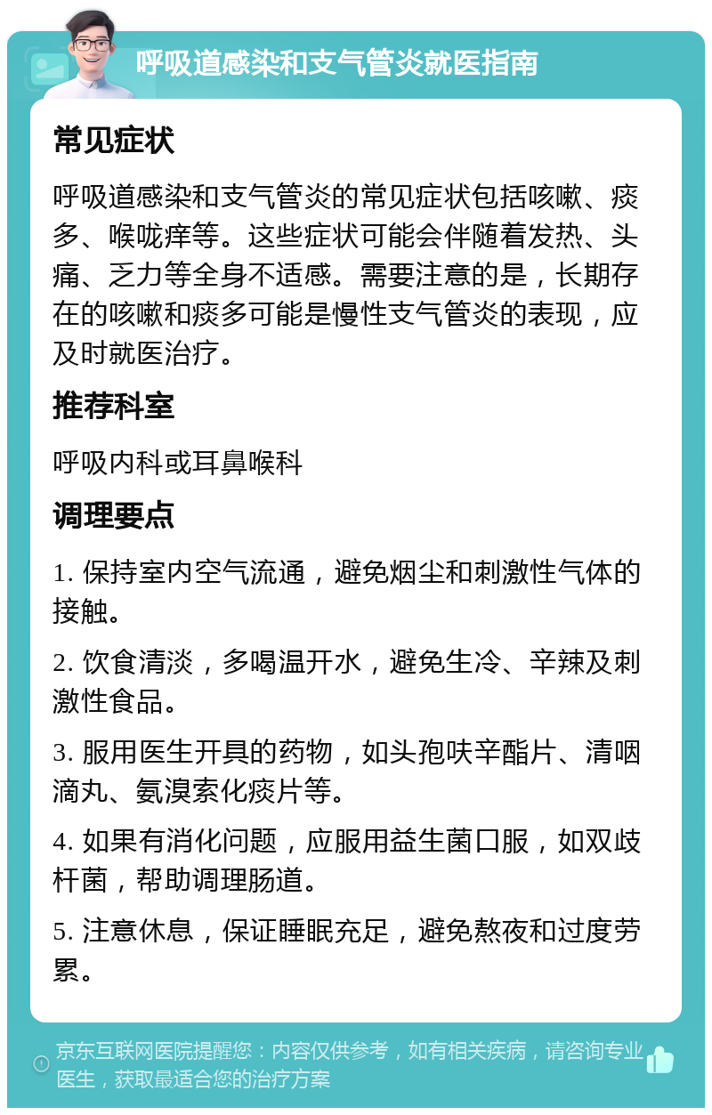 呼吸道感染和支气管炎就医指南 常见症状 呼吸道感染和支气管炎的常见症状包括咳嗽、痰多、喉咙痒等。这些症状可能会伴随着发热、头痛、乏力等全身不适感。需要注意的是，长期存在的咳嗽和痰多可能是慢性支气管炎的表现，应及时就医治疗。 推荐科室 呼吸内科或耳鼻喉科 调理要点 1. 保持室内空气流通，避免烟尘和刺激性气体的接触。 2. 饮食清淡，多喝温开水，避免生冷、辛辣及刺激性食品。 3. 服用医生开具的药物，如头孢呋辛酯片、清咽滴丸、氨溴索化痰片等。 4. 如果有消化问题，应服用益生菌口服，如双歧杆菌，帮助调理肠道。 5. 注意休息，保证睡眠充足，避免熬夜和过度劳累。