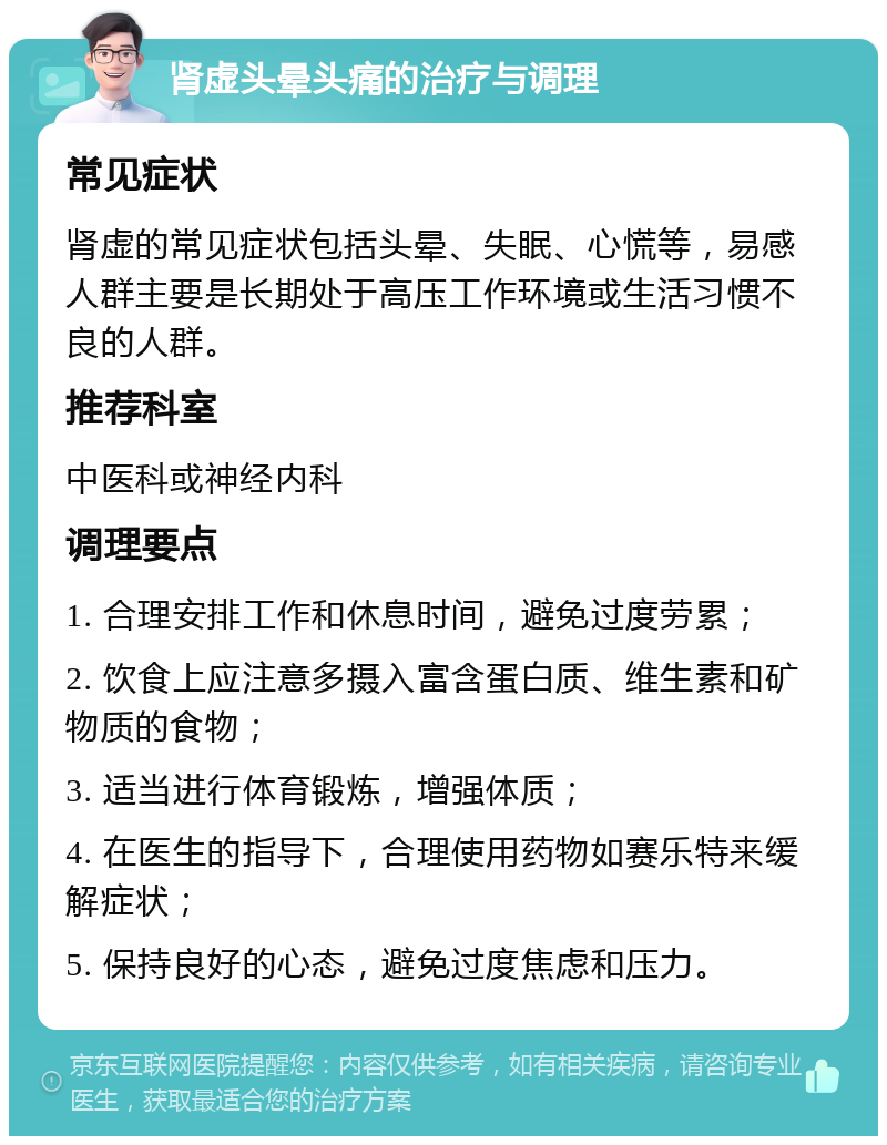 肾虚头晕头痛的治疗与调理 常见症状 肾虚的常见症状包括头晕、失眠、心慌等，易感人群主要是长期处于高压工作环境或生活习惯不良的人群。 推荐科室 中医科或神经内科 调理要点 1. 合理安排工作和休息时间，避免过度劳累； 2. 饮食上应注意多摄入富含蛋白质、维生素和矿物质的食物； 3. 适当进行体育锻炼，增强体质； 4. 在医生的指导下，合理使用药物如赛乐特来缓解症状； 5. 保持良好的心态，避免过度焦虑和压力。