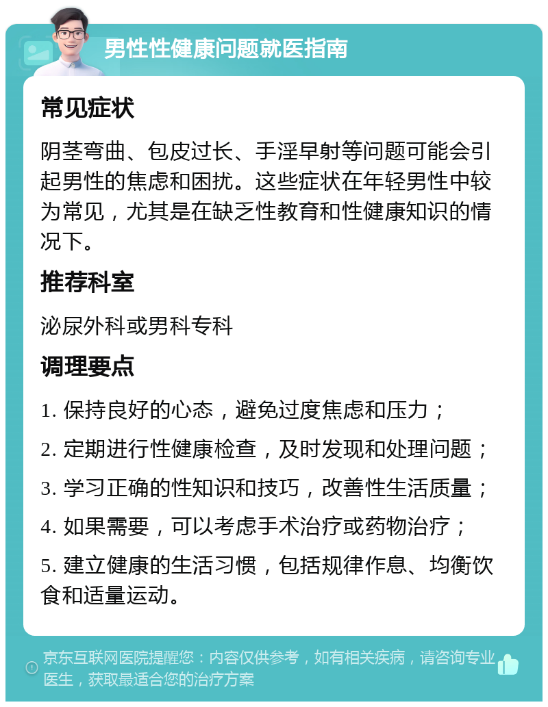 男性性健康问题就医指南 常见症状 阴茎弯曲、包皮过长、手淫早射等问题可能会引起男性的焦虑和困扰。这些症状在年轻男性中较为常见，尤其是在缺乏性教育和性健康知识的情况下。 推荐科室 泌尿外科或男科专科 调理要点 1. 保持良好的心态，避免过度焦虑和压力； 2. 定期进行性健康检查，及时发现和处理问题； 3. 学习正确的性知识和技巧，改善性生活质量； 4. 如果需要，可以考虑手术治疗或药物治疗； 5. 建立健康的生活习惯，包括规律作息、均衡饮食和适量运动。