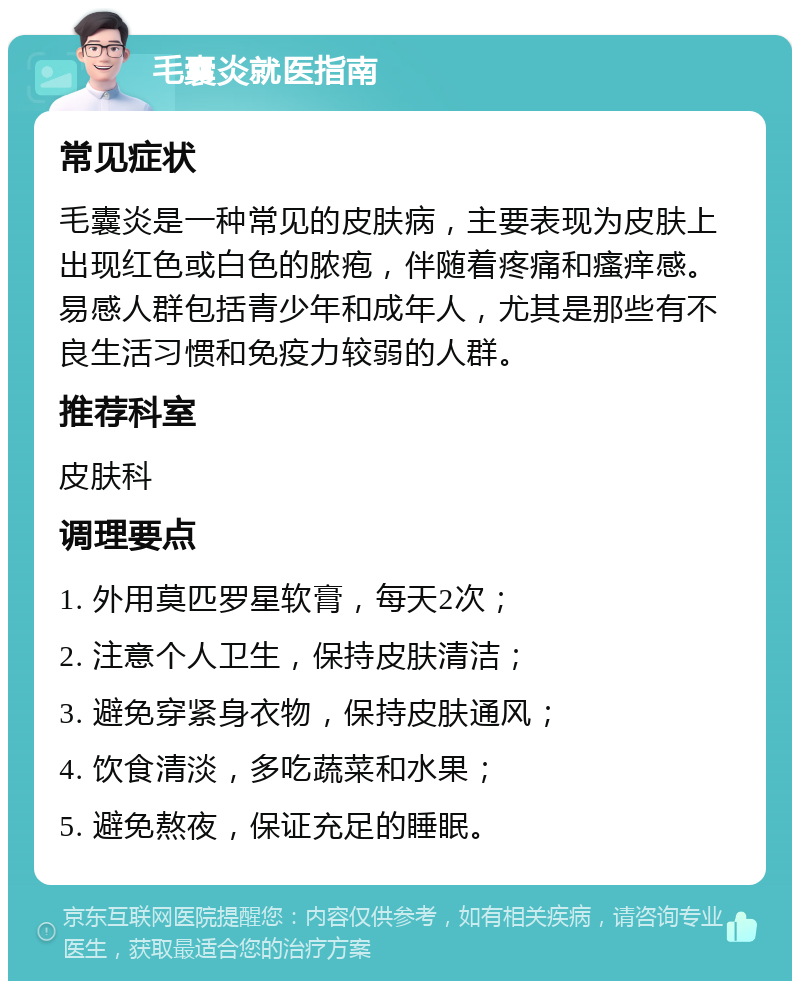 毛囊炎就医指南 常见症状 毛囊炎是一种常见的皮肤病，主要表现为皮肤上出现红色或白色的脓疱，伴随着疼痛和瘙痒感。易感人群包括青少年和成年人，尤其是那些有不良生活习惯和免疫力较弱的人群。 推荐科室 皮肤科 调理要点 1. 外用莫匹罗星软膏，每天2次； 2. 注意个人卫生，保持皮肤清洁； 3. 避免穿紧身衣物，保持皮肤通风； 4. 饮食清淡，多吃蔬菜和水果； 5. 避免熬夜，保证充足的睡眠。