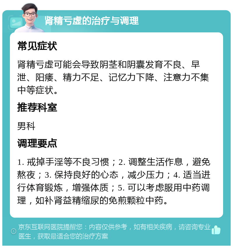 肾精亏虚的治疗与调理 常见症状 肾精亏虚可能会导致阴茎和阴囊发育不良、早泄、阳痿、精力不足、记忆力下降、注意力不集中等症状。 推荐科室 男科 调理要点 1. 戒掉手淫等不良习惯；2. 调整生活作息，避免熬夜；3. 保持良好的心态，减少压力；4. 适当进行体育锻炼，增强体质；5. 可以考虑服用中药调理，如补肾益精缩尿的免煎颗粒中药。