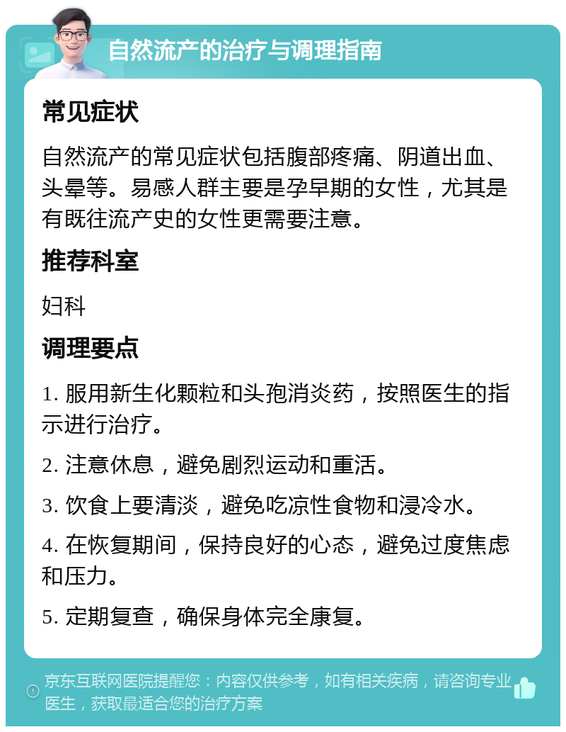 自然流产的治疗与调理指南 常见症状 自然流产的常见症状包括腹部疼痛、阴道出血、头晕等。易感人群主要是孕早期的女性，尤其是有既往流产史的女性更需要注意。 推荐科室 妇科 调理要点 1. 服用新生化颗粒和头孢消炎药，按照医生的指示进行治疗。 2. 注意休息，避免剧烈运动和重活。 3. 饮食上要清淡，避免吃凉性食物和浸冷水。 4. 在恢复期间，保持良好的心态，避免过度焦虑和压力。 5. 定期复查，确保身体完全康复。